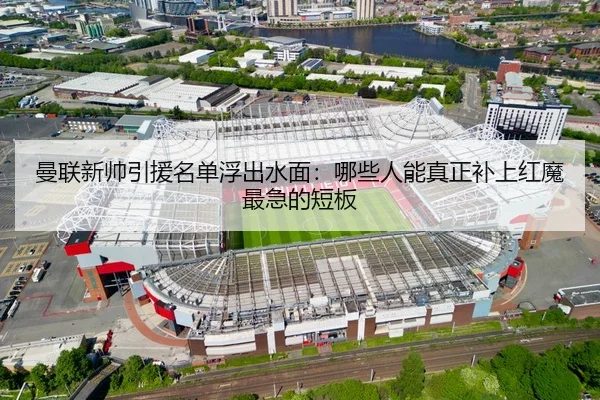曼联新帅引援名单浮出水面：哪些人能真正补上红魔最急的短板